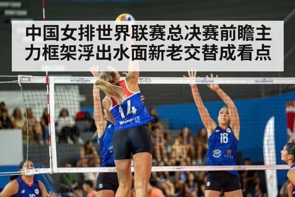 中国女排世界联赛总决赛前瞻主力框架浮出水面新老交替成看点