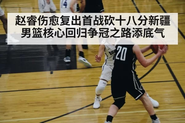 赵睿伤愈复出首战砍十八分新疆男篮核心回归争冠之路添底气