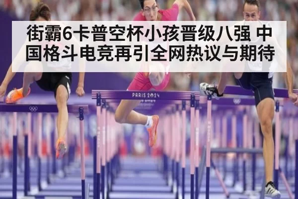 街霸6卡普空杯小孩晋级八强 中国格斗电竞再引全网热议与期待